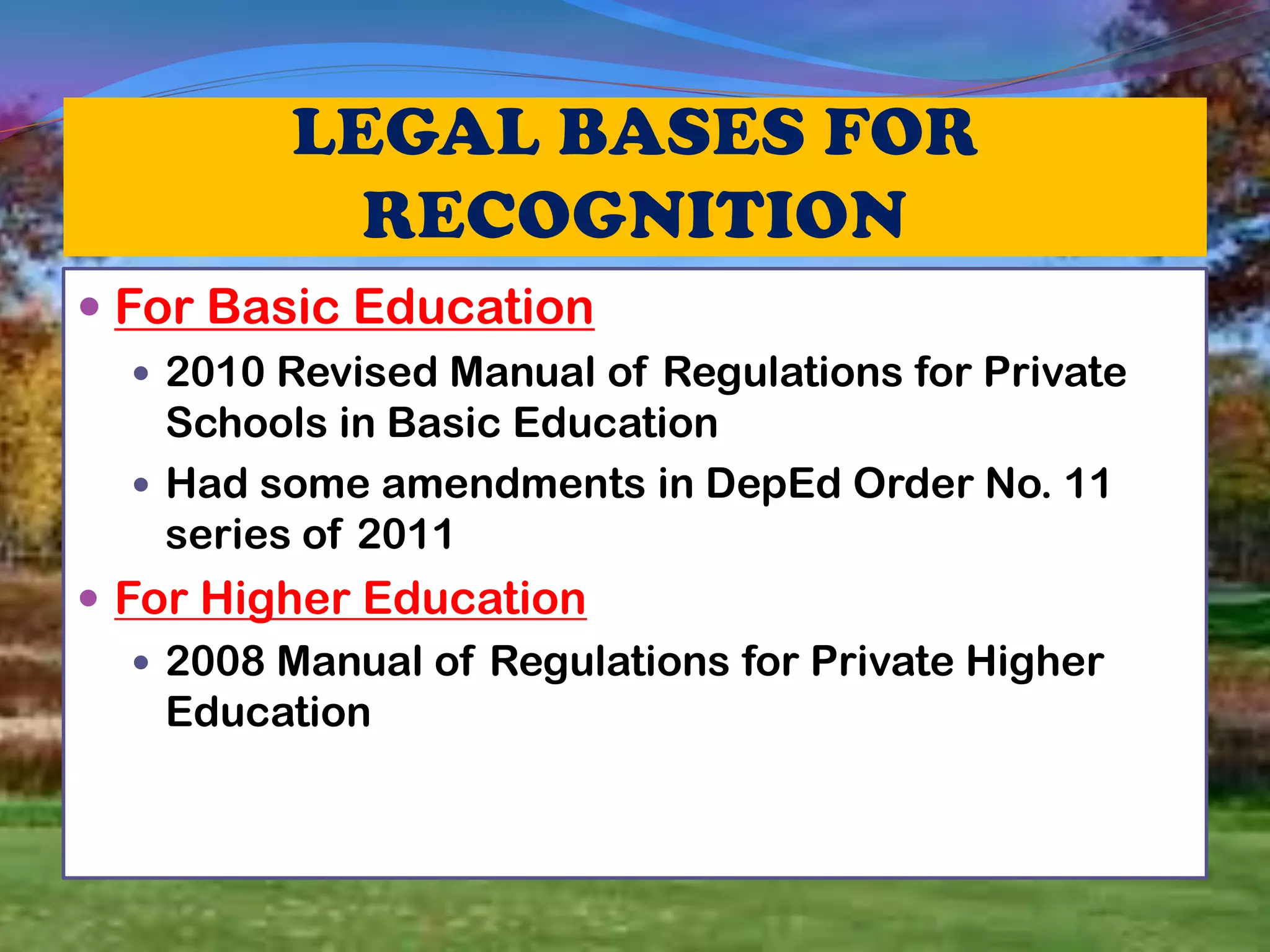 For Basic Education
 2010 Revised Manual of Regulations for Private
Schools in Basic Education
 Had some amendments in DepEd Order No. 11
series of 2011
 For Higher Education
 2008 Manual of Regulations for Private Higher
Education
 