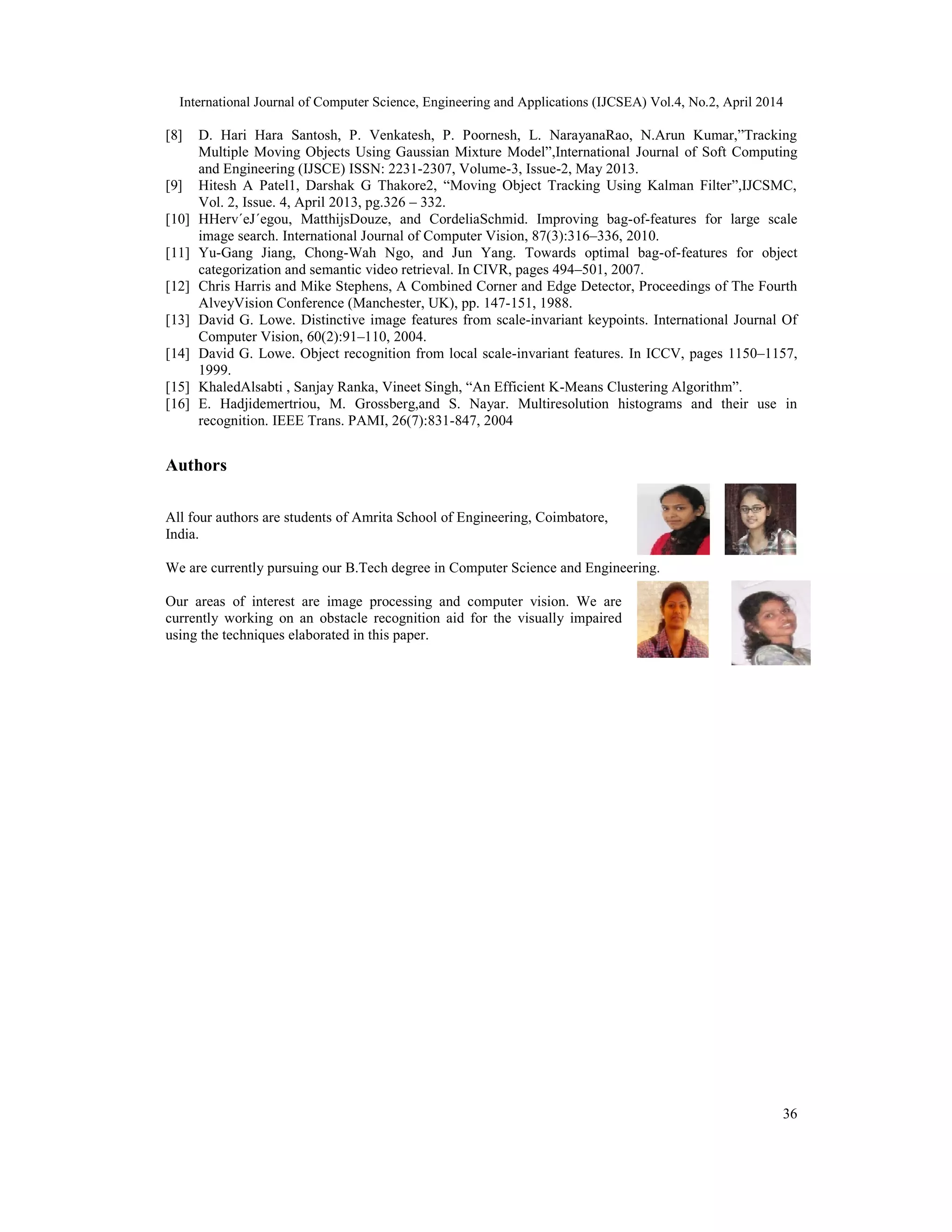 International Journal of Computer Science, Engineering and Applications (IJCSEA) Vol.4, No.2, April 2014
36
[8] D. Hari Hara Santosh, P. Venkatesh, P. Poornesh, L. NarayanaRao, N.Arun Kumar,”Tracking
Multiple Moving Objects Using Gaussian Mixture Model”,International Journal of Soft Computing
and Engineering (IJSCE) ISSN: 2231-2307, Volume-3, Issue-2, May 2013.
[9] Hitesh A Patel1, Darshak G Thakore2, “Moving Object Tracking Using Kalman Filter”,IJCSMC,
Vol. 2, Issue. 4, April 2013, pg.326 – 332.
[10] HHerv´eJ´egou, MatthijsDouze, and CordeliaSchmid. Improving bag-of-features for large scale
image search. International Journal of Computer Vision, 87(3):316–336, 2010.
[11] Yu-Gang Jiang, Chong-Wah Ngo, and Jun Yang. Towards optimal bag-of-features for object
categorization and semantic video retrieval. In CIVR, pages 494–501, 2007.
[12] Chris Harris and Mike Stephens, A Combined Corner and Edge Detector, Proceedings of The Fourth
AlveyVision Conference (Manchester, UK), pp. 147-151, 1988.
[13] David G. Lowe. Distinctive image features from scale-invariant keypoints. International Journal Of
Computer Vision, 60(2):91–110, 2004.
[14] David G. Lowe. Object recognition from local scale-invariant features. In ICCV, pages 1150–1157,
1999.
[15] KhaledAlsabti , Sanjay Ranka, Vineet Singh, “An Efficient K-Means Clustering Algorithm”.
[16] E. Hadjidemertriou, M. Grossberg,and S. Nayar. Multiresolution histograms and their use in
recognition. IEEE Trans. PAMI, 26(7):831-847, 2004
Authors
All four authors are students of Amrita School of Engineering, Coimbatore,
India.
We are currently pursuing our B.Tech degree in Computer Science and Engineering.
Our areas of interest are image processing and computer vision. We are
currently working on an obstacle recognition aid for the visually impaired
using the techniques elaborated in this paper.
 
