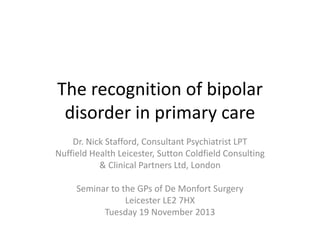 The recognition of bipolar
disorder in primary care
Dr. Nick Stafford, Consultant Psychiatrist LPT
Nuffield Health Leicester, Sutton Coldfield Consulting
& Clinical Partners Ltd, London

Seminar to the GPs of De Monfort Surgery
Leicester LE2 7HX
Tuesday 19 November 2013

 