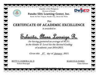 Republic of the Philippines
Division of Panabo
Panabo SDA Learning Center, Inc.
Purok 18, New Visayas, Panabo City, Davao del Norte
This
CERTIFICATE OF ACADEMIC EXCELLENCE
is awarded to
Solacito, Alexa Lorreign R.
for having garnered an average of 83.5%
in the Kinder II Level for the Second Grading
of academic year 2014-2015.
Given this 9tth
day of January 2015.
BETTY E. ZAMORA, Ed. D MARILYN D. FLORES
School Principal Class Adviser
HERNANDO R. ZAMORA, Ed. D
 