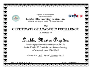 School Administrator
Republic of the Philippines
Division of Panabo
Panabo SDA Learning Center, Inc.
Purok 18, New Visayas, Panabo City, Davao del Norte
This
CERTIFICATE OF ACADEMIC EXCELLENCE
is awarded to
Luable, Marice Angelica
for having garnered an average of 84.75%
in the Kinder II Level for the Second Grading
of academic year 2014-2015.
Given this 9tth
day of January 2015.
BETTY E. ZAMORA, Ed. D MARILYN D. FLORES