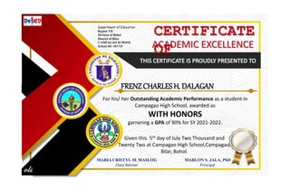 CERTIFICATE
OF
ACADEMIC EXCELLENCE
Given this 5th day of July Two Thousand and
Twenty Two at Campagao High School,Campagao,
Bilar, Bohol.
MARIA CRISTYL M. MASLOG
Class Adviser
MARLON S. JALA, PhD
Principal
Department of Education
Region VII
Division of Bohol
District of Bilar
CAMPAGAO SCHOOL
School ID: 305710
FRENZ CHARLES H. DALAGAN
For his/ her Outstanding Academic Performance as a student in
Campagao High School, awarded as
WITH HONORS
garnering a GPA of 90% for SY 2021-2022.
 