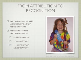 FROM ATTRIBUTION TO
        RECOGNITION

ATTRIBUTION IS THE
CORNERSTONE OF
RECOGNITION
RECOGNITION IS
ATTRIBUTION +
  + AFFILIATION
  + VALUATION
  + HISTORY OF
  ASSOCIATION


                     PHOTO CREDIT: CC BY -NC -ND 2.0 ON FLICKR BY JWINFRED
 