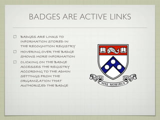 BADGES ARE ACTIVE LINKS

BADGES ARE LINKS TO
INFORMATION STORED IN
THE RECOGNITION REGISTRY
HOVERING OVER THE BADGE
SHOWS MORE INFORMATION
CLICKING ON THE BADGE
ACCESSES THE REGISTRY
ACCORDING TO THE ADMIN
SETTINGS FROM THE
ORGANIZATION THAT
AUTHORIZED THE BADGE
 
