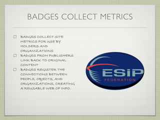 BADGES COLLECT METRICS

BADGES COLLECT SITE
METRICS FOR USE BY
HOLDERS AND
ORGANIZATIONS
BADGES FROM PUBLISHERS
LINK BACK TO ORIGINAL
CONTENT
BADGES REGISTER THE
CONNECTIONS BETWEEN
PEOPLE, OBJECTS, AND
ORGANIZATIONS, CREATING
A REUSABLE WEB OF INFO.
 