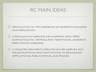 RC MAIN IDEAS


RECOGNITION IS THE CURRENCY OF ACADEMIC SUCCESS
AND REPUTATION

A RECOGNITION SERVICE CAN SUPPORT NEW, OPEN
SCIENCE DIGITAL METRICS AND TRADITIONAL ACADEMIC
REPUTATION MARKERS

A TRUSTED 3RD PARTY SERVICE CAN BE USED BY ANY
ORGANIZATIONS AND INSTITUTIONS TO RECOGNIZE
AFFILIATIONS, PUBLICATIONS, AND PRIZES
 