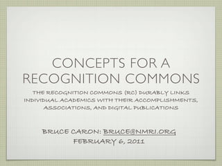 CONCEPTS FOR A
RECOGNITION COMMONS
   THE RECOGNITION COMMONS (RC) DURABLY LINKS
INDIVIDUAL ACADEMICS WITH THEIR ACCOMPLISHMENTS,
       ASSOCIATIONS, AND DIGITAL PUBLICATIONS



     BRUCE CARON: BRUCE@NMRI.ORG
           FEBRUARY 6, 2011
 