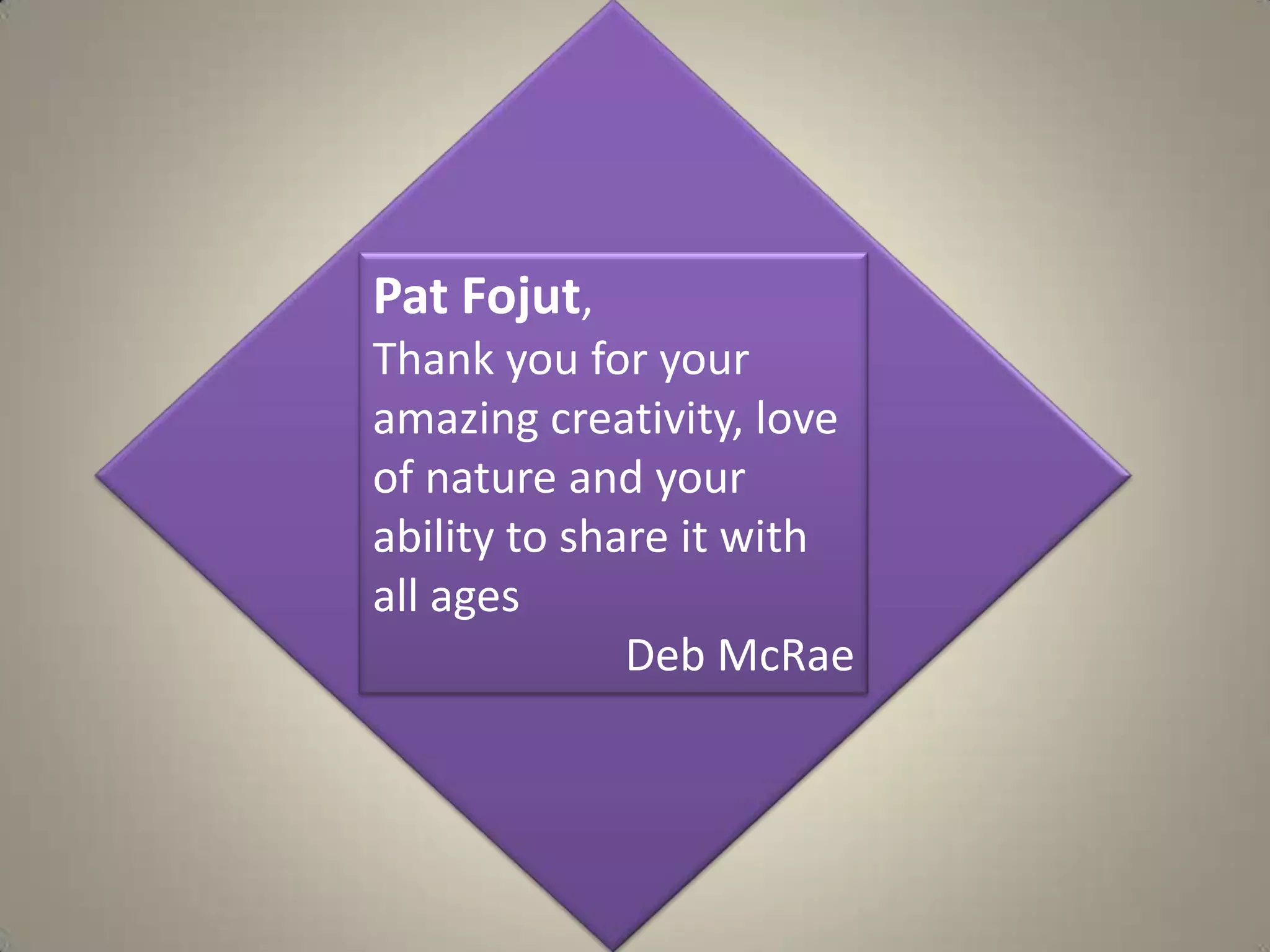 Pat Fojut,Thank you for your amazing creativity, love of nature and your ability to share it with all agesDeb McRae