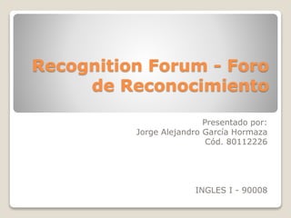 Recognition Forum - Foro
de Reconocimiento
Presentado por:
Jorge Alejandro García Hormaza
Cód. 80112226
INGLES I - 90008
 