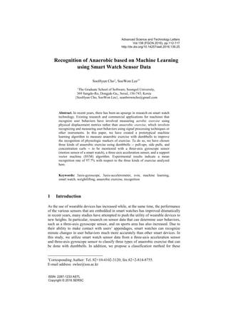 Recognition of Anaerobic based on Machine Learning
using Smart Watch Sensor Data
SooHyun Cho1
, SooWon Lee1*
1
The Graduate School of Software, Soongsil University,
369 Sangdo-Ro, Dongjak-Gu,, Seoul, 156-743, Korea
{SooHyun Cho, SooWon Lee}, seanbrowncho@gmail.com
Abstract. In recent years, there has been an upsurge in research on smart watch
technology. Existing research and commercial applications for machines that
recognize user behaviors have involved measuring aerobic exercise using
physical displacement metrics rather than anaerobic exercise, which involves
recognizing and measuring user behaviors using signal processing techniques or
other instruments. In this paper, we have created a prototypical machine
learning algorithm to measure anaerobic exercise with dumbbells to improve
the recognition of physiologic markers of exercise. To do so, we have chosen
three kinds of anaerobic exercise using dumbbells -- pull-ups, side pulls, and
concentration curls -- to be monitored with a three-axis gyroscope sensor
(motion sensor of a smart watch), a three-axis acceleration sensor, and a support
vector machine (SVM) algorithm. Experimental results indicate a mean
recognition rate of 97.7% with respect to the three kinds of exercise analyzed
here.
Keywords: 3axis-gyroscope, 3axis-accelerometer, svm, machine learning,
smart watch, weightlifting, anaerobic exercise, recognition
1 Introduction
As the use of wearable devices has increased while, at the same time, the performance
of the various sensors that are embedded in smart watches has improved dramatically
in recent years, many studies have attempted to push the utility of wearable devices to
new heights. In particular, research on sensor data that can determine user behaviors,
such as a three-axis gyroscope sensor, and on sports area has also increased. Due to
their ability to make contact with users’ appendages, smart watches can recognize
minute changes in user behaviors much more accurately than other smart devices. In
this study, we utilize smart watch sensor data from a three-axis acceleration sensor
and three-axis gyroscope sensor to classify three types of anaerobic exercise that can
be done with dumbbells. In addition, we propose a classification method for these
*
Corresponding Author: Tel.:82+10-4102-3120; fax:82+2-814-8755.
E-mail address: swlee@ssu.ac.kr
Advanced Science and Technology Letters
Vol.139 (FGCN 2016), pp.112-117
http://dx.doi.org/10.14257/astl.2016.139.25
ISSN: 2287-1233 ASTL
Copyright © 2016 SERSC
 