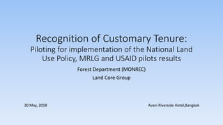 Recognition of Customary Tenure:
Piloting for implementation of the National Land
Use Policy, MRLG and USAID pilots results
Forest Department (MONREC)
Land Core Group
30 May, 2018 Avani Riverside Hotel,Bangkok
 