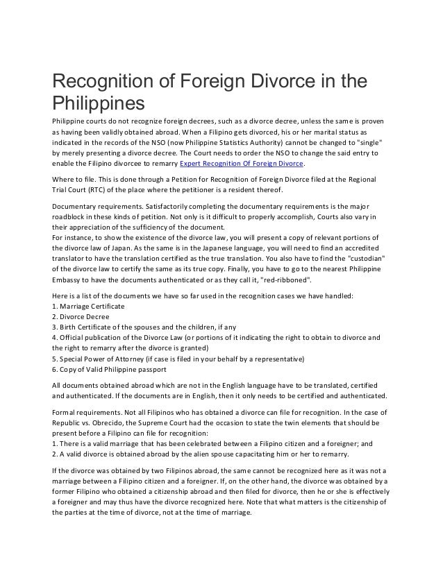 Recognition of Foreign Divorce in the
Philippines
Philippine courts do not recognize foreign decrees, such as a divorce decree, unless the same is proven
as having been validly obtained abroad. When a Filipino gets divorced, his or her marital status as
indicated in the records of the NSO (now Philippine Statistics Authority) cannot be changed to "single"
by merely presenting a divorce decree. The Court needs to order the NSO to change the said entry to
enable the Filipino divorcee to remarry Expert Recognition Of Foreign Divorce.
Where to file. This is done through a Petition for Recognition of Foreign Divorce filed at the Regional
Trial Court (RTC) of the place where the petitioner is a resident thereof.
Documentary requirements. Satisfactorily completing the documentary requirements is the major
roadblock in these kinds of petition. Not only is it difficult to properly accomplish, Courts also vary in
their appreciation of the sufficiency of the document.
For instance, to show the existence of the divorce law, you will present a copy of relevant portions of
the divorce law of Japan. As the same is in the Japanese language, you will need to find an accredited
translator to have the translation certified as the true translation. You also have to find the "custodian"
of the divorce law to certify the same as its true copy. Finally, you have to go to the nearest Philippine
Embassy to have the documents authenticated or as they call it, "red-ribboned".
Here is a list of the documents we have so far used in the recognition cases we have handled:
1. Marriage Certificate
2. Divorce Decree
3. Birth Certificate of the spouses and the children, if any
4. Official publication of the Divorce Law (or portions of it indicating the right to obtain to divorce and
the right to remarry after the divorce is granted)
5. Special Power of Attorney (if case is filed in your behalf by a representative)
6. Copy of Valid Philippine passport
All documents obtained abroad which are not in the English language have to be translated, certified
and authenticated. If the documents are in English, then it only needs to be certified and authenticated.
Formal requirements. Not all Filipinos who has obtained a divorce can file for recognition. In the case of
Republic vs. Obrecido, the Supreme Court had the occasion to state the twin elements that should be
present before a Filipino can file for recognition:
1. There is a valid marriage that has been celebrated between a Filipino citizen and a foreigner; and
2. A valid divorce is obtained abroad by the alien spouse capacitating him or her to remarry.
If the divorce was obtained by two Filipinos abroad, the same cannot be recognized here as it was not a
marriage between a Filipino citizen and a foreigner. If, on the other hand, the divorce was obtained by a
former Filipino who obtained a citizenship abroad and then filed for divorce, then he or she is effectively
a foreigner and may thus have the divorce recognized here. Note that what matters is the citizenship of
the parties at the time of divorce, not at the time of marriage.
 
