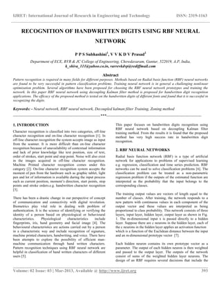 IJRET: International Journal of Research in Engineering and Technology ISSN: 2319-1163
__________________________________________________________________________________________
Volume: 02 Issue: 03 | Mar-2013, Available @ http://www.ijret.org 393
RECOGNITION OF HANDWRITTEN DIGITS USING RBF NEURAL
NETWORK
P P S Subhashini1
, V V K D V Prasad2
Department of ECE, RVR & JC College of Engineering, Chowdavaram, Guntur, 522019, A.P, India,
k_shiva_111@yahoo.co.in, varrevkdvp@rediffmail.com
Abstract
Pattern recognition is required in many fields for different purposes. Methods based on Radial basis function (RBF) neural networks
are found to be very successful in pattern classification problems. Training neural network is in general a challenging nonlinear
optimization problem. Several algorithms have been proposed for choosing the RBF neural network prototypes and training the
network. In this paper RBF neural network using decoupling Kalman filter method is proposed for handwritten digit recognition
applications. The efficacy of the proposed method is tested on the handwritten digits of different fonts and found that it is successful in
recognizing the digits.
Keywords: - Neural network, RBF neural network, Decoupled kalman filter Training, Zoning method
------------------------------------------------------------------***------------------------------------------------------------------------
1. INTRODUCTION
Character recognition is classified into two categories, off-line
character recognition and on-line character recognition [1]. In
off-line character recognition the system accepts image as input
from the scanner. It is more difficult than on-line character
recognition because of unavailability of contextual information
and lack of prior knowledge like text position, size of text,
order of strokes, start point and stop point. Noise will also exist
in the images acquired in off-line character recognition.
Machine Printed character recognition comes under this
category [2]. On-line character recognition system accepts the
moment of pen from the hardware such as graphic tablet, light
pen and lot of information is available during the input process
such as current position, moment’s direction, start points, stop
points and stroke orders.e.g. handwritten character recognition
[3].
There has been a drastic change in our perspective of concept
of communication and connectivity with digital revolution.
Biometrics play vital role in dealing with problem of
authentication. It is the science of identifying or verifying the
identity of a person based on physiological or behavioural
characteristics. Physiological characteristics include
fingerprints, iris, hand geometry and facial image [4]. The
behavioural characteristics are actions carried out by a person
in a characteristic way and include recognition of signature,
machine printed characters, handwriting, and voice. There have
been attempts to explore the possibility of efficient man-
machine communication through hand written characters.
Pattern recognition techniques using RBF neural network are
helpful in classification of hand written characters of different
users [5].
This paper focuses on handwritten digits recognition using
RBF neural network based on decoupling Kalman filter
training method. From the results it is found that the proposed
method has very high success rate in handwritten digit
recognition.
2. RBF NEURAL NETWORKS
Radial basis function network (RBF) is a type of artificial
network for applications to problems of supervised learning
e.g. regression, classification and time series prediction. RBF
networks can be used to solve classification problems [6]. The
classification problem can be treated as a non-parametric
regression problem if the outputs of the estimated function are
interpreted as the probability that the input belongs to the
corresponding classes.
The training output values are vectors of length equal to the
number of classes. After training, the network responds to a
new pattern with continuous values in each component of the
output vector and these values are interpreted as being
proportional to class probability. This network consists of three
layers, input layer, hidden layer, output layer as shown in Fig.
1. The m-dimensional input x is passed directly to a hidden
layer. Suppose there are c neurons in the hidden layer, each of
the c neurons in the hidden layer applies an activation function
which is a function of the Euclidean distance between the input
and an m-dimensional prototype vector [7].
Each hidden neuron contains its own prototype vector as a
parameter. The output of each hidden neuron is then weighted
and passed to the output layer. The outputs of the network
consist of sums of the weighted hidden layer neurons. The
design of an RBF requires several decisions that include the
 
