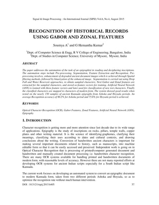 Signal & Image Processing : An International Journal (SIPIJ) Vol.6, No.4, August 2015
DOI : 10.5121/sipij.2015.6405 57
RECOGNITION OF HISTORICAL RECORDS
USING GABOR AND ZONAL FEATURES
Soumya A1
and G Hemantha Kumar2
1
Dept. of Computer Science & Engg, R V College of Engineering, Bangalore, India
2
Dept. of Studies in Computer Science, University of Mysore, Mysore, India
ABSTRACT
The paper addresses the automation of the task of an epigraphist in reading and deciphering inscriptions.
The automation steps include Pre-processing, Segmentation, Feature Extraction and Recognition. Pre-
processing involves, enhancement of degraded ancient document images which is achieved through Spatial
filtering methods, followed by binarization of the enhanced image. Segmentation is carried out using Drop
Fall and Water Reservoir approaches, to obtain sampled characters. Next Gabor and Zonal features are
extracted for the sampled characters, and stored as feature vectors for training. Artificial Neural Network
(ANN) is trained with these feature vectors and later used for classification of new test characters. Finally
the classified characters are mapped to characters of modern form. The system showed good results when
tested on the nearly 150 samples of ancient Kannada epigraphs from Ashoka and Hoysala periods. An
average Recognition accuracy of 80.2% for Ashoka period and 75.6% for Hoysala period is achieved.
KEYWORDS
Optical Character Recognition (OCR), Gabor Features, Zonal Features, Artificial Neural Network (ANN),
Epigraphy
1. INTRODUCTION
Character recognition is getting more and more attention since last decade due to its wide range
of applications. Epigraphy is the study of inscriptions on rocks, pillars, temple walls, copper
plates and other writing material. It is the science of identifying graphemes, clarifying their
meanings, classifying their uses according to dates and cultural contexts, and drawing
conclusions about the writing. Conversion of handwritten ancient characters is important for
making several important documents related to history, such as manuscripts, into machine
editable form so that it can be easily accessed and preserved. Independent work is going on in
Optical Character Recognition that is processing of printed/computer generated document and
handwritten and manually created document processing i.e. handwritten character recognition.
There are many OCR systems available for handling printed and handwritten documents of
modern form, with reasonable levels of accuracy. However there are not many reported efforts at
developing OCR systems for ancient Indian scripts especially for a South Indian script like
Kannada.
The current work focuses on developing an automated system to convert an epigraphic document
to modern Kannada form, taken from two different periods Ashoka and Hoysala, so as to
optimize the recognition rate without much human intervention.
 