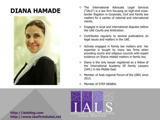 DIANA HAMADE
 The International Advocate Legal Services
(“IALS”) is a law firm focusing on high-end cross-
border litigation in Corporate, Civil and Family law
matters for a variety of national and international
clients.
 Engaged in local and international disputes before
the UAE Courts and Arbitration.
 Contributes regularly to several publications on
legal issues and matters in the UAE.
 Actively engaged in Family law matters and her
expertise is sought by many law firms when
providing courts and religious councils with expert
evidence on Sharia related matters in family law.
 Diana is the only lawyer registered as a fellow of
the International Academy Of Family Lawyers
(IAFL) in the Middle East.
 Member of Arab regional Forum of the (IBA) since
2013.
 Member of STEP ARABIA.
http://ialsblog.com
http://www.lawfirmdubai.net
 