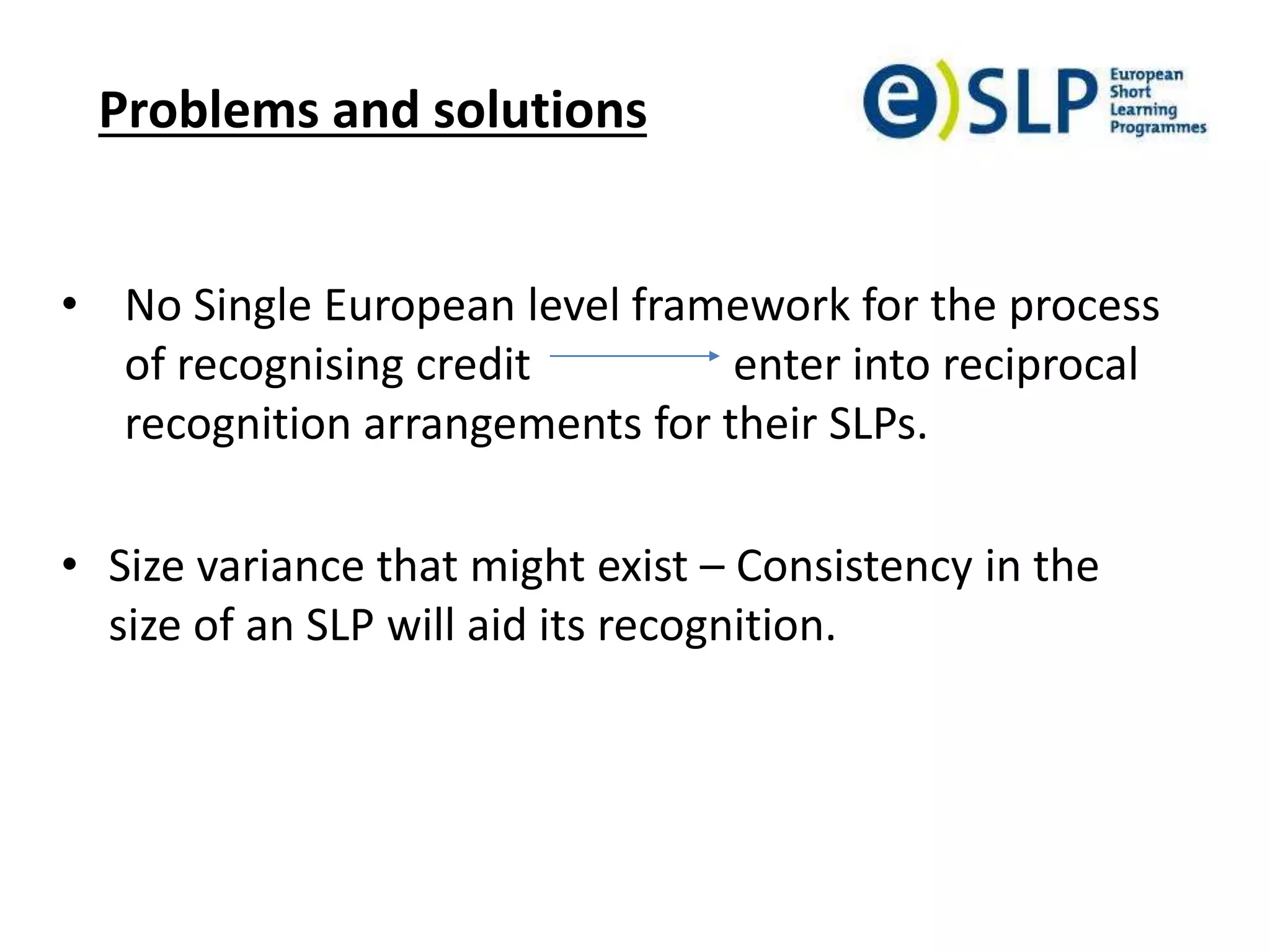 Problems and solutions
• No Single European level framework for the process
of recognising credit enter into reciprocal
recognition arrangements for their SLPs.
• Size variance that might exist – Consistency in the
size of an SLP will aid its recognition.
 