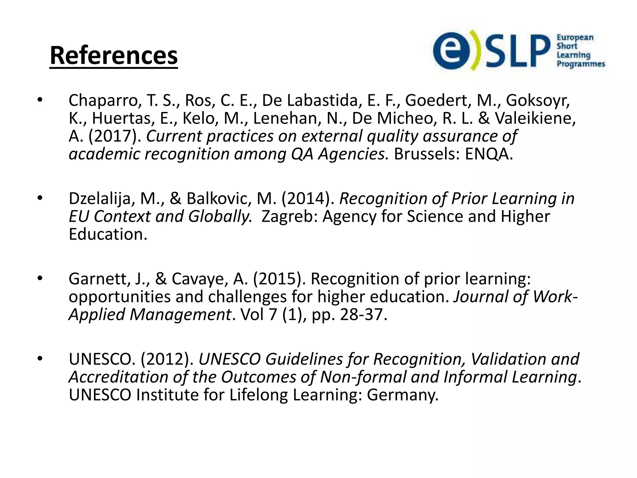 References
• Chaparro, T. S., Ros, C. E., De Labastida, E. F., Goedert, M., Goksoyr,
K., Huertas, E., Kelo, M., Lenehan, N., De Micheo, R. L. & Valeikiene,
A. (2017). Current practices on external quality assurance of
academic recognition among QA Agencies. Brussels: ENQA.
• Dzelalija, M., & Balkovic, M. (2014). Recognition of Prior Learning in
EU Context and Globally. Zagreb: Agency for Science and Higher
Education.
• Garnett, J., & Cavaye, A. (2015). Recognition of prior learning:
opportunities and challenges for higher education. Journal of Work-
Applied Management. Vol 7 (1), pp. 28-37.
• UNESCO. (2012). UNESCO Guidelines for Recognition, Validation and
Accreditation of the Outcomes of Non-formal and Informal Learning.
UNESCO Institute for Lifelong Learning: Germany.
 
