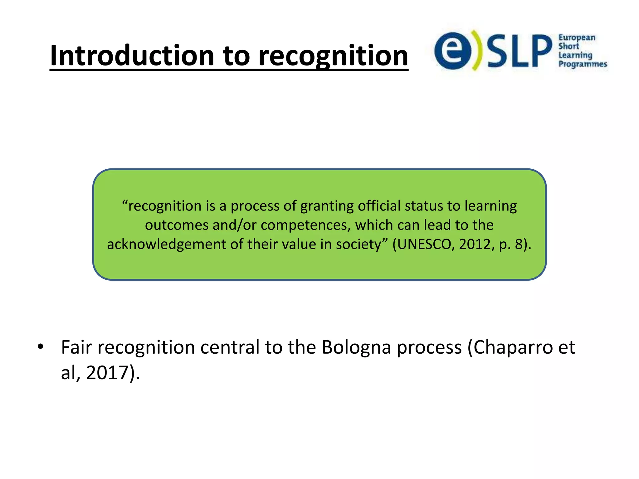 Introduction to recognition
• Fair recognition central to the Bologna process (Chaparro et
al, 2017).
“recognition is a process of granting official status to learning
outcomes and/or competences, which can lead to the
acknowledgement of their value in society” (UNESCO, 2012, p. 8).
 
