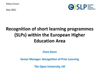 Recognition of short learning programmes
(SLPs) within the European Higher
Education Area
Clare Dunn
Senior Manager: Recognition of Prior Learning
The Open University, UK
Policy Forum
May 2021
 