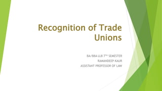 Recognition of Trade
Unions
BA/BBA LLB 7TH SEMESTER
RAMANDEEP KAUR
ASSISTANT PROFESSOR OF LAW
 