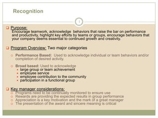 Recognition 1 ,[object Object],Encourage teamwork, acknowledge  behaviors that raise the bar on performance and productivity, highlight key efforts by teams or groups, encourage behaviors that your company deems essential to continued growth and creativity. ,[object Object],Performance Based:  Used to acknowledge individual or team behaviors and/or completion of desired activity. Broad based: Used to acknowledge large group or team achievement employee service employee contribution to the community participation in a functional group ,[object Object],Programs need to be continually monitored to ensure use Rewards are providing the expected results in group performance Appreciation is a key motivation and the mark of a great manager The presentation of the award and sincere meaning is critical 