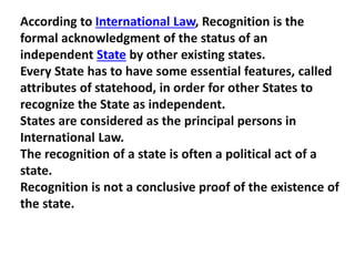 According to International Law, Recognition is the
formal acknowledgment of the status of an
independent State by other existing states.
Every State has to have some essential features, called
attributes of statehood, in order for other States to
recognize the State as independent.
States are considered as the principal persons in
International Law.
The recognition of a state is often a political act of a
state.
Recognition is not a conclusive proof of the existence of
the state.
 