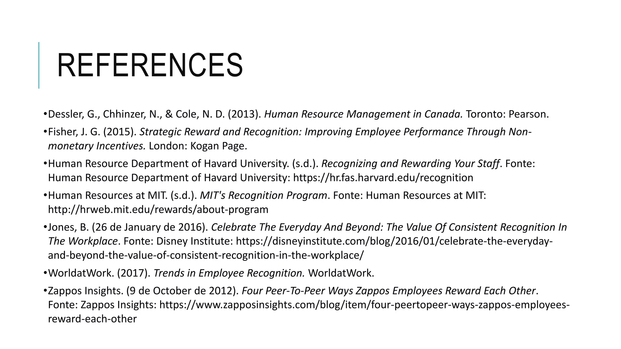 REFERENCES
•Dessler, G., Chhinzer, N., & Cole, N. D. (2013). Human Resource Management in Canada. Toronto: Pearson.
•Fisher, J. G. (2015). Strategic Reward and Recognition: Improving Employee Performance Through Non-
monetary Incentives. London: Kogan Page.
•Human Resource Department of Havard University. (s.d.). Recognizing and Rewarding Your Staff. Fonte:
Human Resource Department of Havard University: https://hr.fas.harvard.edu/recognition
•Human Resources at MIT. (s.d.). MIT's Recognition Program. Fonte: Human Resources at MIT:
http://hrweb.mit.edu/rewards/about-program
•Jones, B. (26 de January de 2016). Celebrate The Everyday And Beyond: The Value Of Consistent Recognition In
The Workplace. Fonte: Disney Institute: https://disneyinstitute.com/blog/2016/01/celebrate-the-everyday-
and-beyond-the-value-of-consistent-recognition-in-the-workplace/
•WorldatWork. (2017). Trends in Employee Recognition. WorldatWork.
•Zappos Insights. (9 de October de 2012). Four Peer-To-Peer Ways Zappos Employees Reward Each Other.
Fonte: Zappos Insights: https://www.zapposinsights.com/blog/item/four-peertopeer-ways-zappos-employees-
reward-each-other
 
