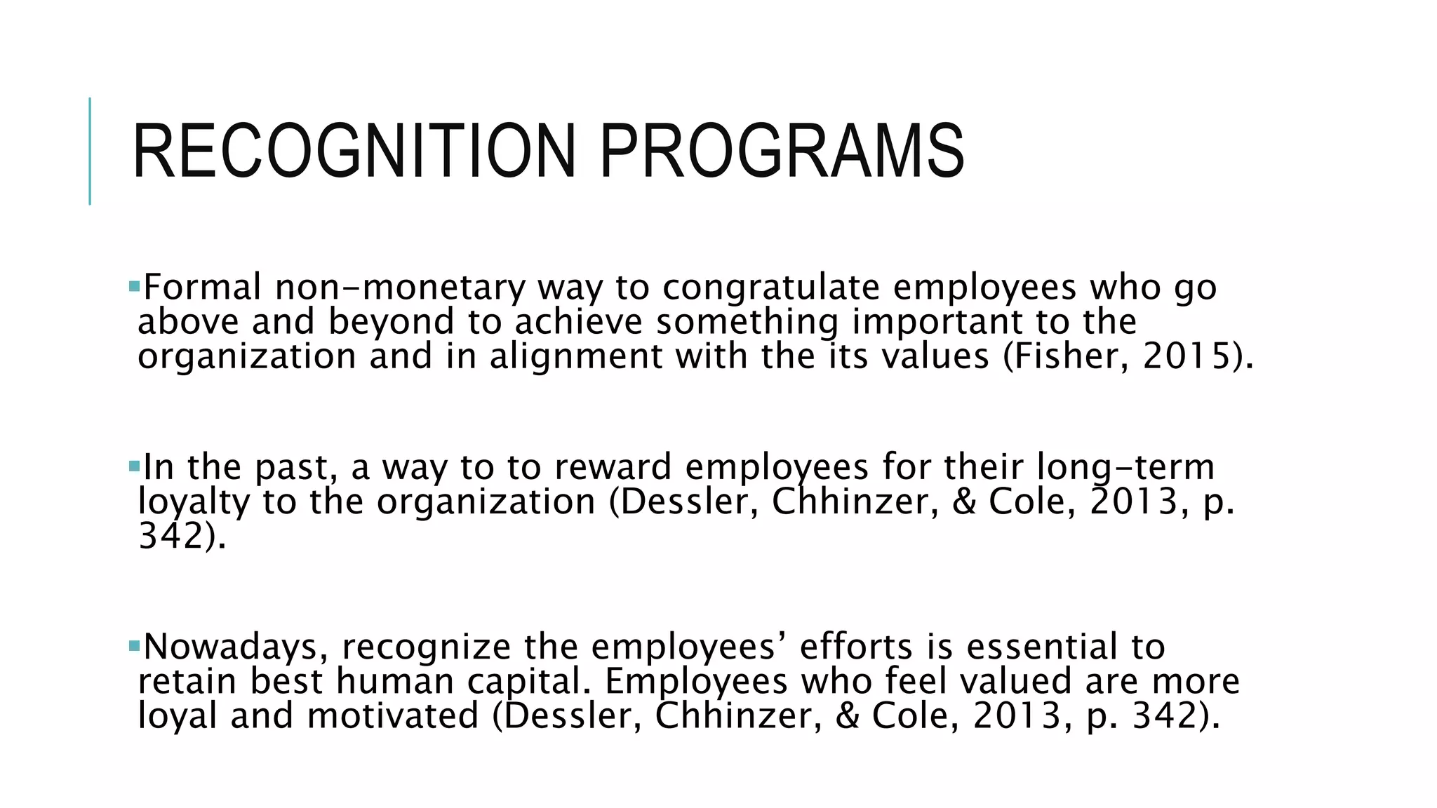 RECOGNITION PROGRAMS
Formal non-monetary way to congratulate employees who go
above and beyond to achieve something important to the
organization and in alignment with the its values (Fisher, 2015).
In the past, a way to to reward employees for their long-term
loyalty to the organization (Dessler, Chhinzer, & Cole, 2013, p.
342).
Nowadays, recognize the employees’ efforts is essential to
retain best human capital. Employees who feel valued are more
loyal and motivated (Dessler, Chhinzer, & Cole, 2013, p. 342).
 