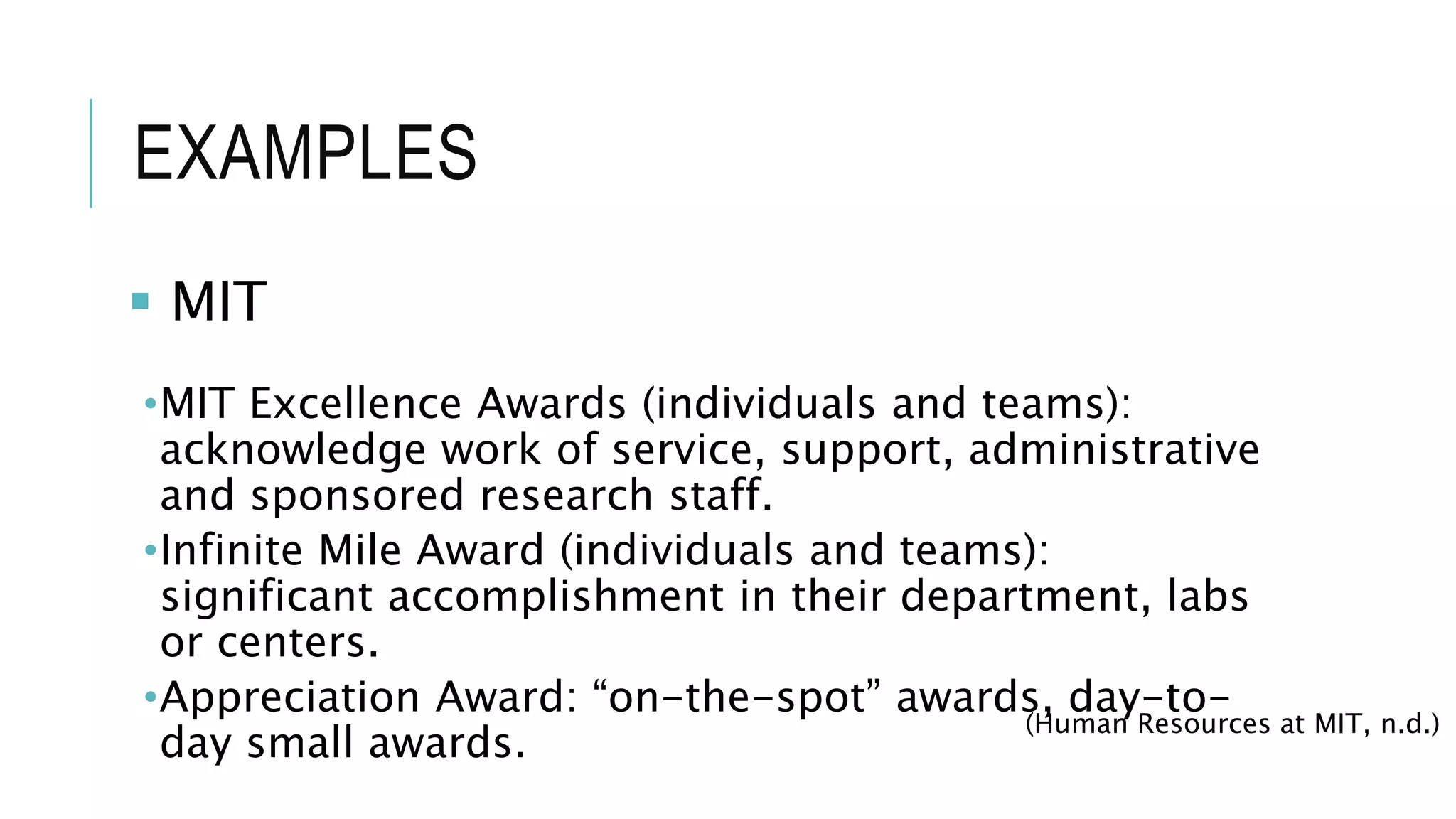 EXAMPLES
 MIT
•MIT Excellence Awards (individuals and teams):
acknowledge work of service, support, administrative
and sponsored research staff.
•Infinite Mile Award (individuals and teams):
significant accomplishment in their department, labs
or centers.
•Appreciation Award: “on-the-spot” awards, day-to-
day small awards.
(Human Resources at MIT, n.d.)
 