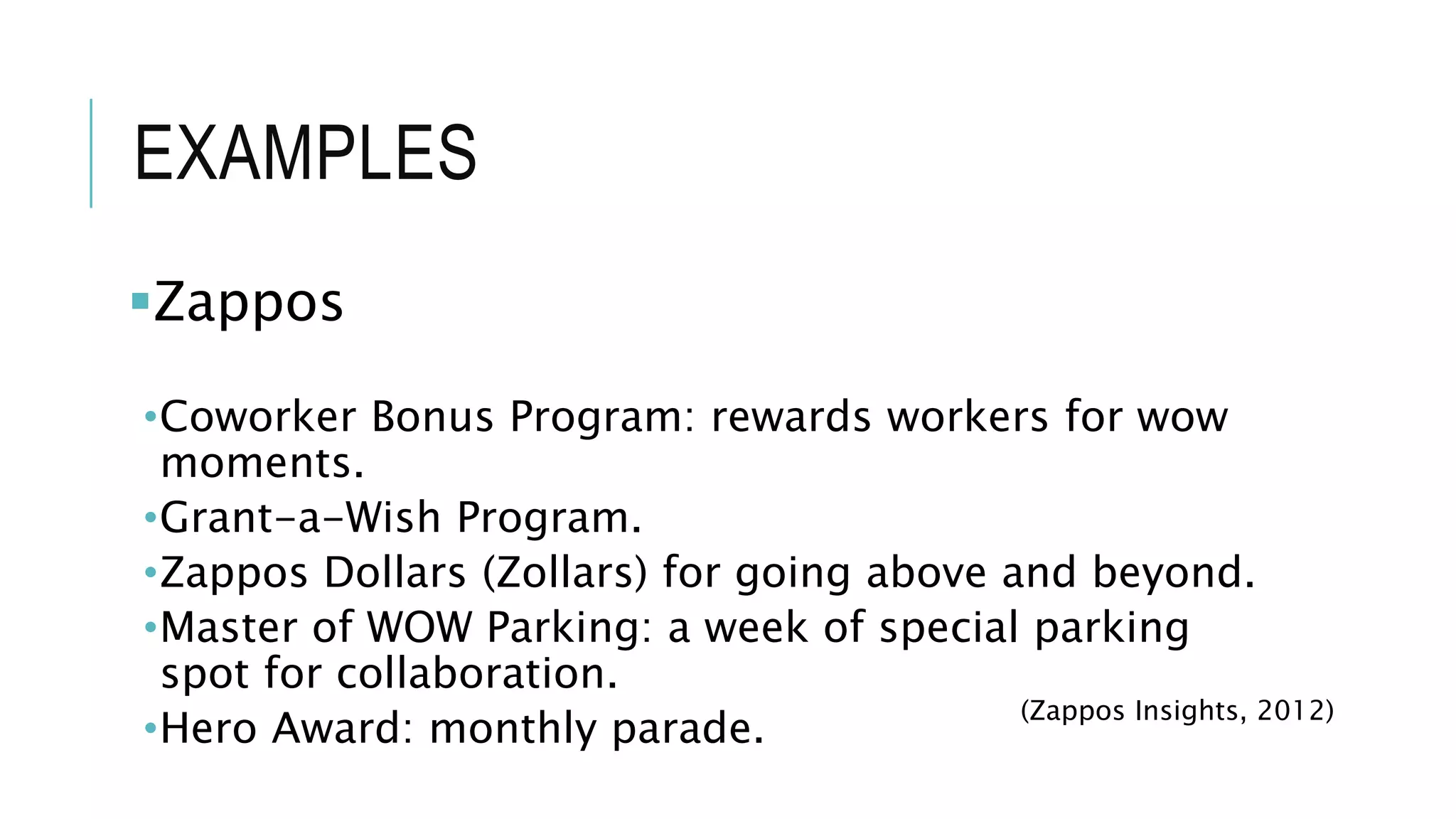 EXAMPLES
Zappos
•Coworker Bonus Program: rewards workers for wow
moments.
•Grant-a-Wish Program.
•Zappos Dollars (Zollars) for going above and beyond.
•Master of WOW Parking: a week of special parking
spot for collaboration.
•Hero Award: monthly parade.
(Zappos Insights, 2012)
 