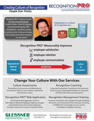 CreatingCulturesofRecognition
People Over Points
“RecognitionPRO™is basedonmybook
1501WaystoRewardEmployees.
Inordertocreatea cultureofrecognition,
IrecommendtheRecognitionPRO™
webapplication, assessments,training
&coachingservices tohelpyourmanagers
betterrecognizeandmotivateemployees.”
Recognition PRO™ Measurably Improves
employee satisfaction
employee retention
employee communications
Culture Assessments
Recognition Management TrainingRecognition PRO™ Web Application
Recognition Coaching
Recognition Environment and Motivational
Environment 360 surveys to better understand
and improve culture.
Change Your Culture With Our Services
In-person training for all managers through facilitated
discussion and instructional time, because according
to SRHM, 81% of managers do not receive
formalized recognition training.
Cloud-based web application built on
1001 Ways to Reward Employees helping managers
track performance and reward employees
through creative and unique recognition ideas.
Corporate Recognition Coaching for the executive
level to ensure organizational behavior change by
CEO/Executive/HR coaching experts.
Organizational
Behavior
Change
Culture
of
Recognition
ESSENTIAL
- Dr. Bob Nelson
Diane Roodvoets diane@glessnerrewards.com
616.446.4173 www.glessnerrewards.com
 