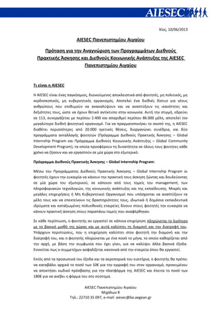 Χίος, 10/06/2013
AIESEC Πανεπιστημίου Αιγαίου
Πρόταση για την Αναγνώριση των Προγραμμάτων Διεθνούς
Πρακτικής Άσκησης και Διεθνούς Κοινωνικής Ανάπτυξης της AIESEC
Πανεπιστημίου Αιγαίου
Τι είναι η AIESEC
Η AIESEC είναι ένας παγκόσμιος, διοικούμενος αποκλειστικά από φοιτητές, μη πολιτικός, μη
κερδοσκοπικός, μη κυβερνητικός οργανισμός. Αποτελεί ένα διεθνές δίκτυο για νέους
ανθρώπους που επιθυμούν να ανακαλύψουν και να αναπτύξουν τις ικανότητες και
δεξιότητες τους, ώστε να έχουν θετικό αντίκτυπο στην κοινωνία. Αυτή την στιγμή, εδρεύει
σε 113, συνεργάζεται με περίπου 2.400 και απαριθμεί περίπου 86.000 μέλη, αποτελεί τον
μεγαλύτερο διεθνή φοιτητικό οργανισμό. Για να πραγματοποιήσει το σκοπό της, η AIESEC
διαθέτει περισσότερες από 20.000 ηγετικές θέσεις, διοργανώνει συνέδρια, και δύο
προγράμματα ανταλλαγής φοιτητών (Πρόγραμμα Διεθνούς Πρακτικής Άσκησης – Global
Internship Program και Πρόγραμμα Διεθνούς Κοινωνικής Ανάπτυξης – Global Community
Development Program), τα οποία προσφέρουν τη δυνατότητα σε όλους τους φοιτητες κάθε
χρόνο να ζήσουν και να εργαστούν σε μία χώρα στο εξωτερικό.
Πρόγραμμα Διεθνούς Πρακτικής Άσκησης – Global Internship Program:
Μέσω του Προγράμματος Διεθνούς Πρακτικής Άσκησης – Global Internship Program οι
φοιτητές έχουν την ευκαιρία να κάνουν την πρακτική τους άσκηση ζώντας και δουλεύοντας
σε μία χώρα του εξωτερικού, σε κάποιον από τους τομείς του management, των
πληροφοριακών τεχνολογιών, της κοινωνικής ανάπτυξης και της εκπαίδευσης. Μικρές και
μεγάλες επιχειρήσεις ή Μη Κυβερνητικοί Οργανισμοί που υπόσχονται να αναπτύξουν τα
μέλη τους και να επεκτείνουν τις δραστηριότητες τους, ιδιωτικά ή δημόσια εκπαιδευτικά
ιδρύματα και καταξιωμένες πολυεθνικές εταιρείες δίνουν στους φοιτητές την ευκαιρία να
κάνουν πρακτική άσκηση στους παραπάνω τομείς που αναφέρθηκαν.
Σε κάθε περίπτωση, ο φοιτητής αν εργαστεί σε κάποια επιχείρηση πληρώνεται το λιγότερο
με το βασικό μισθό της χώρας και με αυτά καλύπτει τη διαμονή και την διατροφή του.
Υπάρχουν περιπτώσεις, που η επιχείρηση καλύπτει στον φοιτητή την διαμονή και την
διατροφή του, και ο φοιτητής πληρώνεται με ένα ποσό το μήνα, το οποίο καθορίζεται από
την αρχή, με βάση την συμφωνία που έχει γίνει, για να καλύψει άλλα βασικά έξοδα.
Εννοείται πως ο συμμετέχων ασφαλίζεται κανονικά από την εταιρεία όπου θα εργαστεί.
Εκτός από τα προσωπικά του έξοδα και τα αεροπορικά του εισιτήρια, ο φοιτητής θα πρέπει
να καταβάλει αρχικά το ποσό των 10€ για την εγγραφή του στον οργανισμό, προκειμένου
να αποκτήσει κωδικό πρόσβασης για την πλατφόρμα της AIESEC και έπειτα το ποσό των
180€ για να ανέβει η φόρμα του στο σύστημα.
AIESEC Πανεπιστημίου Αιγαίου
Μιχάλων 8
Τηλ.: 22710 35 097, e-mail: aiesec@ba.aegean.gr
 
