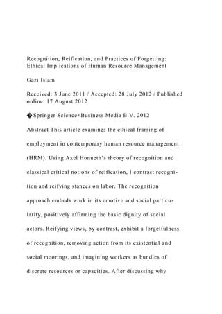 Recognition, Reification, and Practices of Forgetting:
Ethical Implications of Human Resource Management
Gazi Islam
Received: 3 June 2011 / Accepted: 28 July 2012 / Published
online: 17 August 2012
� Springer Science+Business Media B.V. 2012
Abstract This article examines the ethical framing of
employment in contemporary human resource management
(HRM). Using Axel Honneth’s theory of recognition and
classical critical notions of reification, I contrast recogni-
tion and reifying stances on labor. The recognition
approach embeds work in its emotive and social particu-
larity, positively affirming the basic dignity of social
actors. Reifying views, by contrast, exhibit a forgetfulness
of recognition, removing action from its existential and
social moorings, and imagining workers as bundles of
discrete resources or capacities. After discussing why
 