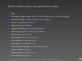 Social media is about user-generated content Blogs Microblogs / presence apps:  Twitter ,  Plurk ,  Friendfeed ,  Jaiku ,  Identi.ca ,  Brightkite Social networking:  Facebook ,  LinkedIn ,  Plaxo ,  MySpace Events:  Upcoming.org ,  Evite.com Wikis:  Wikipedia ,  Wiktionary Social bookmarking:  del.icio.us ,  StumbleUpon   Social news:  Digg ,  Mixx ,  Reddit ,  Google Reader   Opinion sites:  epinions ,  Yelp Photo sharing:  Flickr ,  Picasa ,  Zooomr   Video sharing:  YouTube  and  Vimeo   Livecasting:  Ustream  and  Justin.tv   Audio and Music Sharing:  Last.fm ,  Pandora ,  imeem Virtual worlds:  Second Life   Online gaming:  World of  Warcraft   Game sharing:  Miniclip.com   