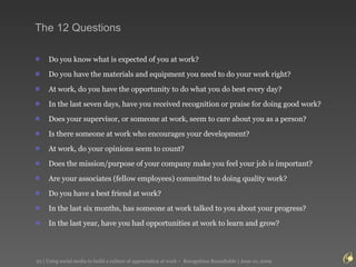 The 12 Questions Do you know what is expected of you at work?  Do you have the materials and equipment you need to do your work right?  At work, do you have the opportunity to do what you do best every day?  In the last seven days, have you received recognition or praise for doing good work?  Does your supervisor, or someone at work, seem to care about you as a person?  Is there someone at work who encourages your development?  At work, do your opinions seem to count?  Does the mission/purpose of your company make you feel your job is important?  Are your associates (fellow employees) committed to doing quality work?   Do you have a best friend at work?  In the last six months, has someone at work talked to you about your progress?  In the last year, have you had opportunities at work to learn and grow?  