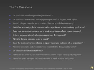 The 12 Questions Do you know what is expected of you at work?  Do you have the materials and equipment you need to do your work right?  At work, do you have the opportunity to do what you do best every day?  In the last seven days, have you received recognition or praise for doing good work?  Does your supervisor, or someone at work, seem to care about you as a person?  Is there someone at work who encourages your development?  At work, do your opinions seem to count?  Does the mission/purpose of your company make you feel your job is important?  Are your associates (fellow employees) committed to doing quality work?  Do you have a best friend at work?  In the last six months, has someone at work talked to you about your progress?  In the last year, have you had opportunities at work to learn and grow?  