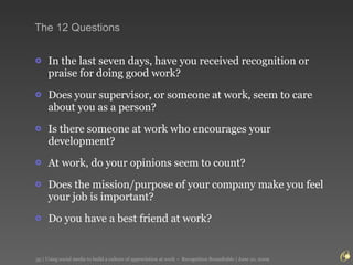 The 12 Questions In the last seven days, have you received recognition or praise for doing good work?  Does your supervisor, or someone at work, seem to care about you as a person?  Is there someone at work who encourages your development?  At work, do your opinions seem to count?  Does the mission/purpose of your company make you feel your job is important?  Do you have a best friend at work?  