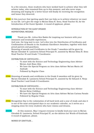In a few minutes, these students who have worked hard to achieve what they will
achieve today, who remained firm up to this moment, and who never stops
dreaming and hoping for a better future will finally be receiving the recognition
and honor they deserved.
JONA: At this juncture that igniting spark that can help us to achieve whatever we want
in our life. Let’s give the stage to Ma’am Elma R. Seno, Head Teacher III, for the
Introduction of the Guest Speaker. A round of applause, please.
INTRODUCTION OF THE GUEST SPEAKER
INSPIRATIONAL MESSAGE
JASON: Thank you Mr. Julius Ken Badeo for inspiring our learners with your
imminent and invaluable experiences.
And now, the long wait is over. Let’s dive into the Distribution of Certificates and
Confirmation of Awards to the Academic Excellence Awardees, together with their
proud parents and guardians.
Honoring of awards and Certificates to the Grade 7 awardees will be given by
Ma’am Glendale B. Lamiseria School Principal IV, assisted by Ma’am Elma R. Seno
Head Teacher III and Grade 7 Coordinator.
DISTRIBUTION OF CERTIFICATES …
- To start with the Science and Technology Engineering class Adviser
Ma’am Jeah Roan Abio
- We have the Special Program on Arts class Adviser Ma’am Maria Jel
Andrade
- Followed by Regular Class
JONA: Honoring of awards and certificates to the Grade 8 awardees will be given by
Ma’am Glendale B. Lamiseria School Principal IV, assisted by Sir Eduard A. Nerja
Head Teacher I and Grade 8 Coordinator.
DISTRIBUTION OF CERTIFICATES …
- To start with the Science and Technology Engineering class Adviser
Ma’am Betsy Colilihan
- We have the Special Program on Arts class Adviser Ma’am Carissa Parado
- Followed by Regular Class
JONA: Recognition Day is the culmination of all hard work and a year of study and also it
is one of the most anticipated days in our academic calendar, as it serves as a
stepping stone for every students who have visions and dreams.
JASON: At this moment, May I request everyone to kindly lend your ears to Ma’am
Glendale B. Lamiseria, School Principal IV, as she delivers her Words of Gratitude.
A round of applause, please.
WORDS OF GRATITUDE….
 