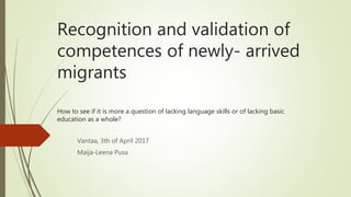 Recognition and validation of
competences of newly- arrived
migrants
How to see if it is more a question of lacking language skills or of lacking basic
education as a whole?
Vantaa, 3th of April 2017
Maija-Leena Pusa
 