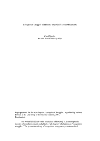 Recognition Struggles and Process Theories of Social Movements




                                   Carol Mueller
                            Arizona State University West




Paper prepared for the workshop on “Recognition Struggles” organized by Barbara
Hobson at the University of Stockholm. Summer, 2001.
Introduction

        The present collection offers an unusual opportunity to examine process
theories of social movements in light of a rich diversity of chapters on “recognition
struggles.” The present theorizing of recognition struggles represent sustained
 