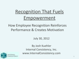 Recognition That Fuels
       Empowerment
How Employee Recognition Reinforces
 Performance & Creates Motivation

                July 30, 2012

               By Josh Kuehler
          Internal Consistency, Inc.
        www.InternalConsistency.com
                                       1
 