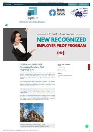 8/12/23, 2:35 PM
https://www.tripleibusiness.com/blog/canada-new-recognized-employer-pilot-program-rep
Canada Announces New Recognized Employer Pilot Program (REP)
1/5
   
+011 46520736 info@tripleibusiness.com Assessment Form CRS Point Calculator
Canada Announces New
Recognized Employer Pilot
Program (REP)
Recognized employers will have a number of bene ts, including:
(1). Simpli ed LMIA applications for future hiring of additional employees
GET FREE PROFILE ASSESSMENT:
Check your pro le eligibility for the new Recognized Employer Pilot program
today! Click Here
Inarecent moveto addresstheongoing labourshortage inthecountry, Canada has
announced a new pilot program under the Temporary Foreign Worker Program (TFWP).
The Recognized Employer Pilot (REP) will streamline the process for eligible employers
to hire temporary foreign workers while maintaining the highest standards for worker
protection.
To be eligible for the Recognized Employer Pilot (REP) employers must have received at
least three positives Labour Market Impact Assessment LMIAs for the same occupation
within the past ve years from a list of occupations designated as in-shortage and
supported by the Canadian Occupational Projection System (COPS) data.
The Recognized Employer Pilot will be implemented in two phases. In the rst phase,
which begins in September 2023, employers in the primary agriculture sector will be able
to apply for the program. In the second phase, which begins in January 2024, all other
industries will be eligible to participate.
+011 46520736
+91 8595744633
 Monday to saturday- 10AM to
6PM
Support
Talk to our Immigration
Experts


Intensity Intention Impact
Contact
Here!

 