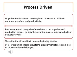 Process Driven
Organizations may need to reengineer processes to achieve
optimum workflow and productivity.
Process‐oriented change is often related to an organization's
production process or how the organization assembles products or
delivers services.
The adoption of robotics in a manufacturing plant or
of laser‐scanning checkout systems at supermarkets are examples
of process‐oriented changes.
 