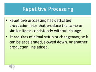 Repetitive Processing
• Repetitive processing has dedicated
production lines that produce the same or
similar items consistently without change.
• It requires minimal setup or changeover, so it
can be accelerated, slowed down, or another
production line added.
 