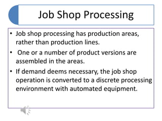 Job Shop Processing
• Job shop processing has production areas,
rather than production lines.
• One or a number of product versions are
assembled in the areas.
• If demand deems necessary, the job shop
operation is converted to a discrete processing
environment with automated equipment.
 