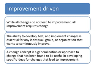 Improvement driven
While all changes do not lead to improvement, all
improvement requires change.
The ability to develop, test, and implement changes is
essential for any individual, group, or organization that
wants to continuously improve.
A change concept is a general notion or approach to
change that has been found to be useful in developing
specific ideas for changes that lead to improvement.
 