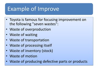 Example of Improve
• Toyota is famous for focusing improvement on
the following "seven wastes":
• Waste of overproduction
• Waste of waiting
• Waste of transportation
• Waste of processing itself
• Waste of inventory (stock)
• Waste of motion
• Waste of producing defective parts or products
 