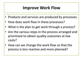 Improve Work Flow
• Products and services are produced by processes.
• How does work flow in these processes?
• What is the plan to get work through a process?
• Are the various steps in the process arranged and
prioritized to obtain quality outcomes at low
costs?
• How can we change the work flow so that the
process is less reactive and more planned?
 