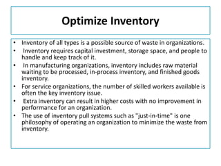 Optimize Inventory
• Inventory of all types is a possible source of waste in organizations.
• Inventory requires capital investment, storage space, and people to
handle and keep track of it.
• In manufacturing organizations, inventory includes raw material
waiting to be processed, in-process inventory, and finished goods
inventory.
• For service organizations, the number of skilled workers available is
often the key inventory issue.
• Extra inventory can result in higher costs with no improvement in
performance for an organization.
• The use of inventory pull systems such as "just-in-time" is one
philosophy of operating an organization to minimize the waste from
inventory.
 
