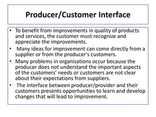 Producer/Customer Interface
• To benefit from improvements in quality of products
and services, the customer must recognize and
appreciate the improvements.
• Many ideas for improvement can come directly from a
supplier or from the producer's customers.
• Many problems in organizations occur because the
producer does not understand the important aspects
of the customers’ needs or customers are not clear
about their expectations from suppliers.
• The interface between producer/provider and their
customers presents opportunities to learn and develop
changes that will lead to improvement.
 